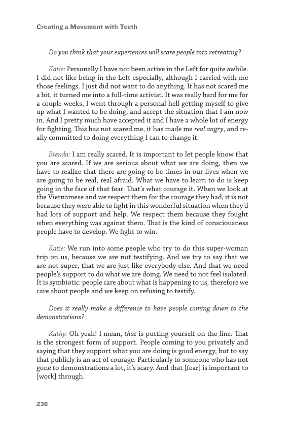 Creating a Movement with Teeth  Do you think that your experiences wil scare people into retreating?  Katie: Personally I have not been active in the Left for quite awhile. 1 did not like being in the Left especially, although I carried with me those feelings. 1 just did not want to do anything, It has not scared me abit, it turned me into a full-time activist. It was really hard for me for a couple weeks, I went through a personal hell getting myself to give up what I wanted to be doing, and accept the situation that I am now in. And I pretty much have accepted it and I have a whole lot of energy for fighting. This has not scared me, it has made me real angry, and re- ally committed to doing everything I can to change it  Brenda: 1 am really scared. It is important to let people know that you are scared. If we are serious about what we are doing, then we have to realize that there are going to be times in our lives when we are going to be real, real afraid. What we have to learn to do is keep going in the face of that fear. That’s what courage it. When we look at the Vietnamese and we respect them for the courage they had, itis not because they were able to fight in this wonderful situation when they’d had lots of support and help. We respect them because they fought when everything was against them. That is the kind of consciousness people have to develop. We fight to win.  Katie: We run into some people who try to do this super-woman trip on us, because we are not testifying. And we try to say that we are not super, that we are just like everybody else. And that we need people’s support to do what we are doing, We need to not feel isolated. Itis symbiotic: people care about what is happening to s, therefore we care about people and we keep on refusing to testify.  Does it really make a difference to have people coming down to the demonstrations?  Kathy: Oh yeah! I mean, that is putting yourself on the line. That is the strongest form of support. People coming to you privately and saying that they support what you are doing is good energy, but to say that publicly is an act of courage. Particularly to someone who has not gone to demonstrations a lot, it’s scary. And that [fear] is important to [work] through.  236 
